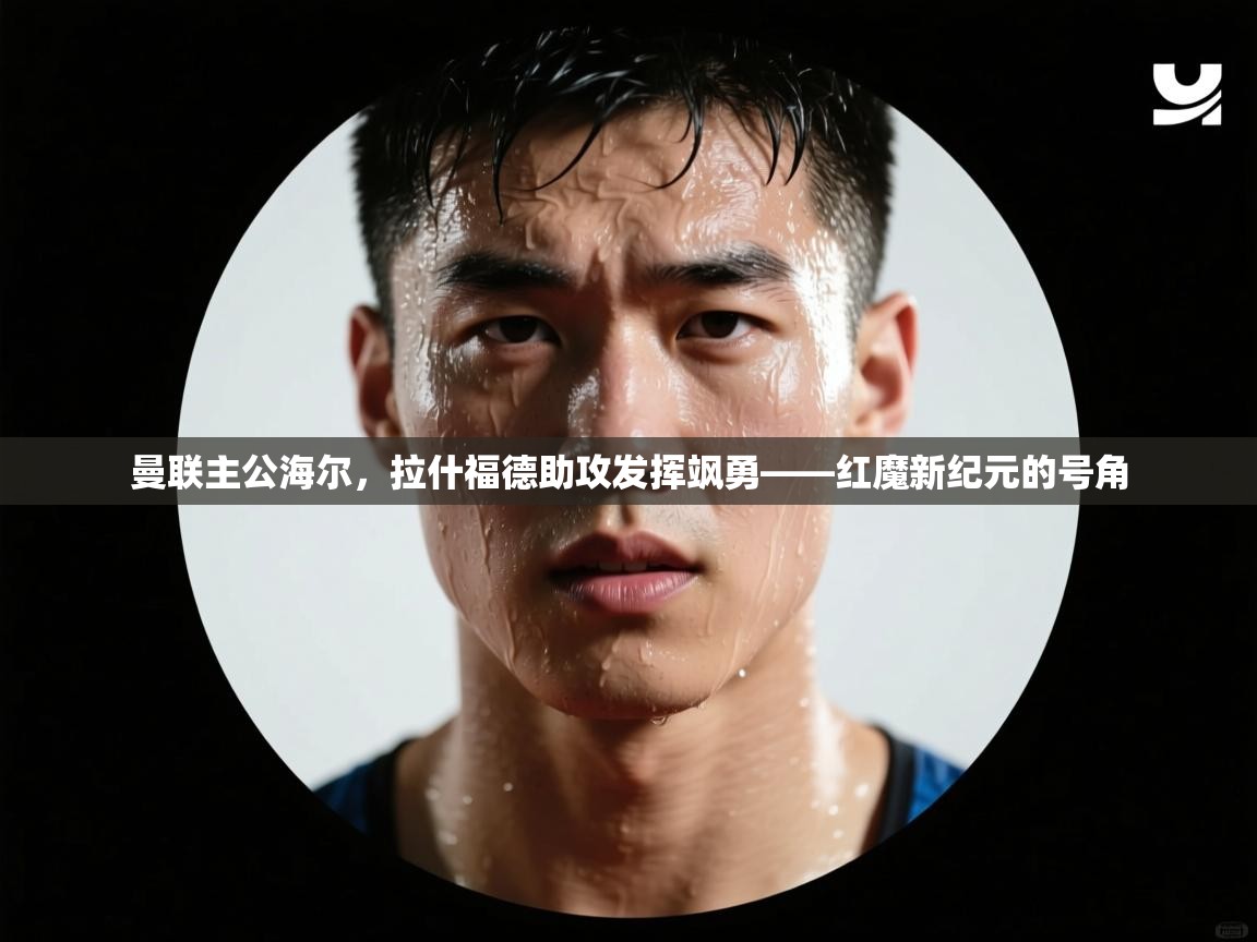 曼联主公海尔,拉什福德助攻发挥飒勇——红魔新纪元的号角 第1张