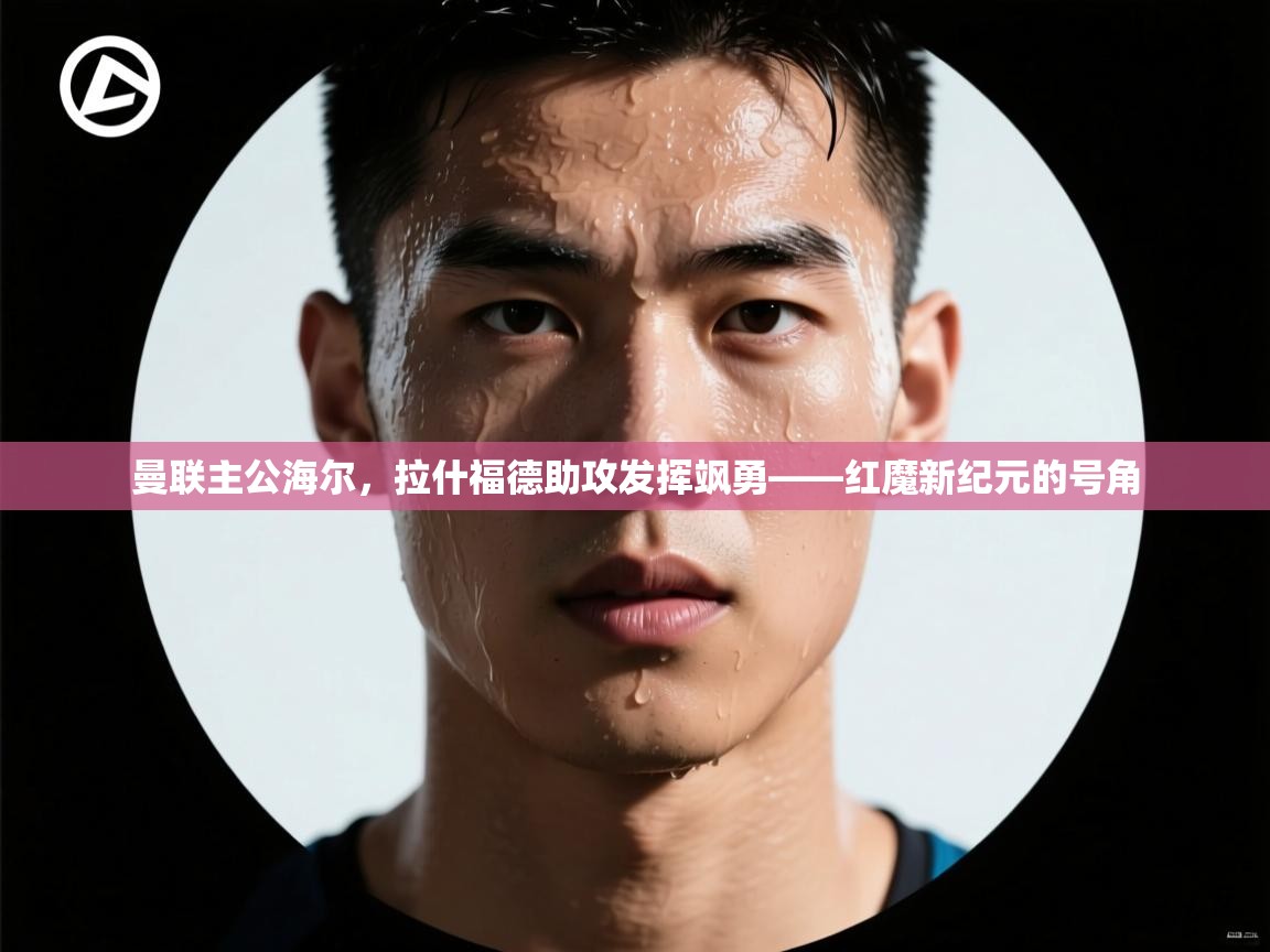 曼联主公海尔,拉什福德助攻发挥飒勇——红魔新纪元的号角 第2张