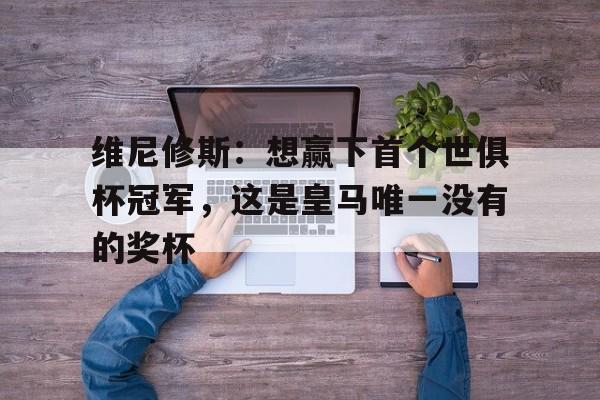 九游体育-包含维尼修斯：想赢下首个世俱杯冠军，这是皇马唯一没有的奖杯的词条