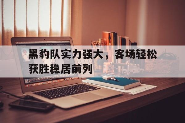 九游体育-黑豹队实力强大，客场轻松获胜稳居前列
